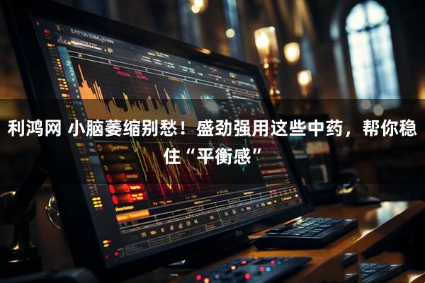 利鸿网 小脑萎缩别愁！盛劲强用这些中药，帮你稳住“平衡感”
