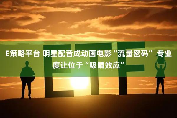 E策略平台 明星配音成动画电影“流量密码” 专业度让位于“吸睛效应”