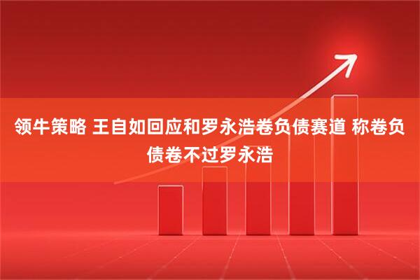 领牛策略 王自如回应和罗永浩卷负债赛道 称卷负债卷不过罗永浩