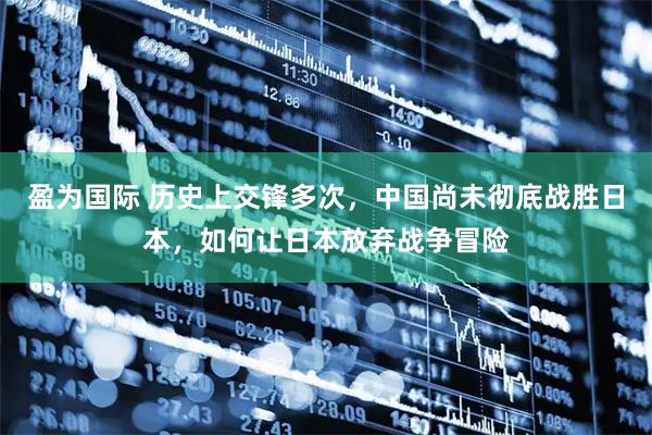 盈为国际 历史上交锋多次，中国尚未彻底战胜日本，如何让日本放弃战争冒险
