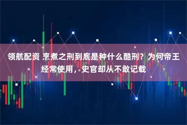 领航配资 烹煮之刑到底是种什么酷刑？为何帝王经常使用，史官却从不敢记载