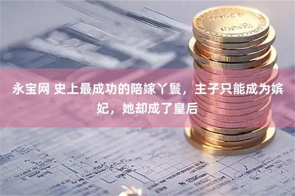 永宝网 史上最成功的陪嫁丫鬟，主子只能成为嫔妃，她却成了皇后
