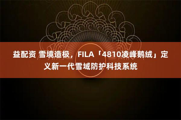 益配资 雪境造极，FILA「4810凌峰鹅绒」定义新一代雪域防护科技系统
