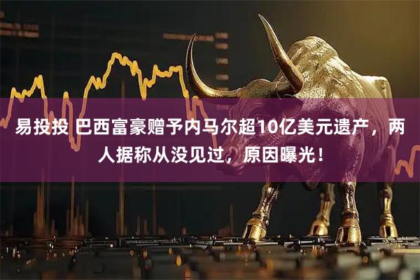 易投投 巴西富豪赠予内马尔超10亿美元遗产，两人据称从没见过，原因曝光！