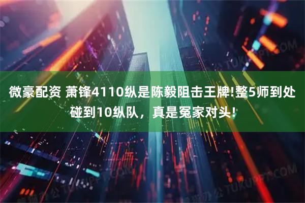 微豪配资 萧锋4110纵是陈毅阻击王牌!整5师到处碰到10纵队，真是冤家对头!