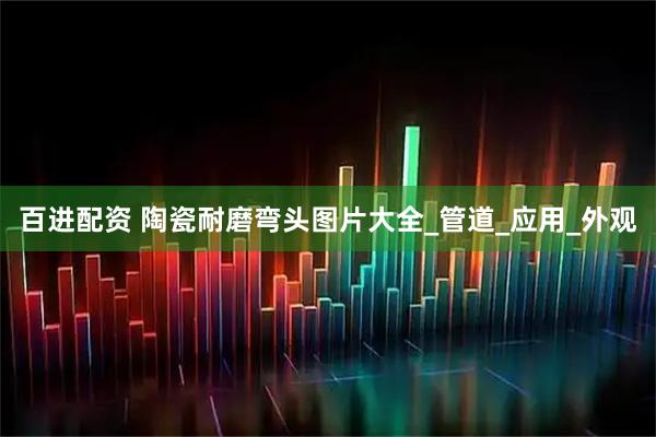 百进配资 陶瓷耐磨弯头图片大全_管道_应用_外观
