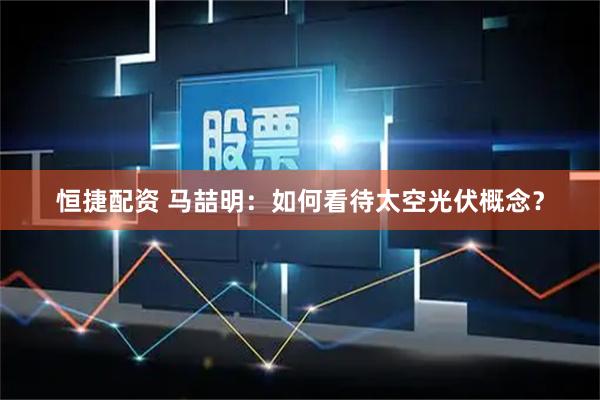 恒捷配资 马喆明：如何看待太空光伏概念？
