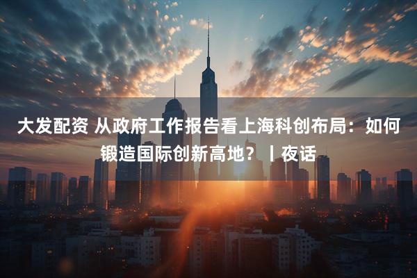 大发配资 从政府工作报告看上海科创布局：如何锻造国际创新高地？丨夜话